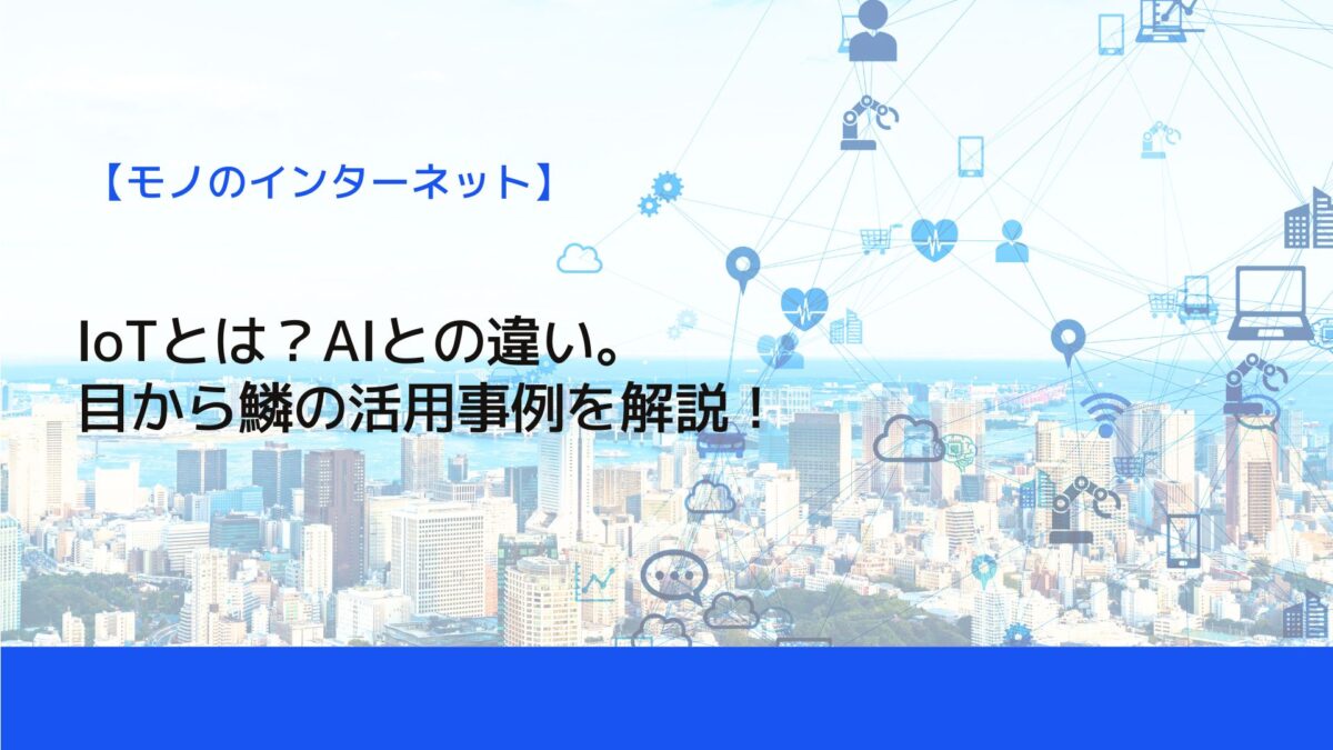 IoTとは？AIとの違い。目から鱗の活用事例を解説！